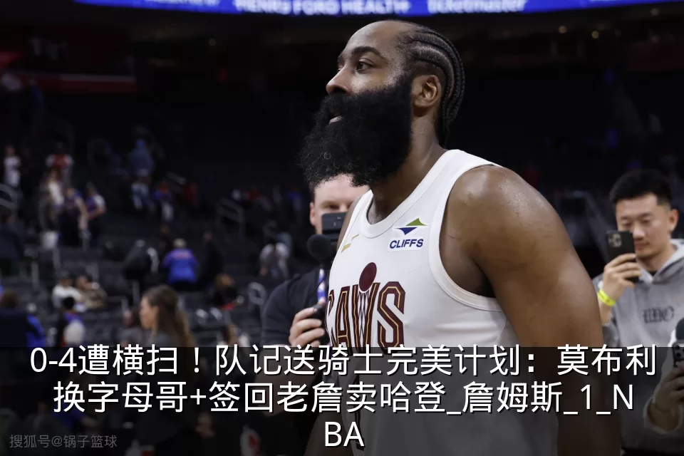 0-4遭横扫!队记送骑士完美计划:莫布利换字母哥+签回老詹卖哈登_詹姆斯_1_NBA